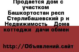 Продается дом с участком - Башкортостан респ., Стерлибашевский р-н Недвижимость » Дома, коттеджи, дачи обмен   